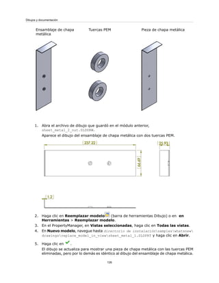 Pieza de chapa metálicaTuercas PEMEnsamblaje de chapa
metálica
1. Abra el archivo de dibujo que guardó en el módulo anterior,
sheet_metal_2_nut.SLDDRW.
Aparece el dibujo del ensamblaje de chapa metálica con dos tuercas PEM.
2. Haga clic en Reemplazar modelo (barra de herramientas Dibujo) o en en
Herramientas > Reemplazar modelo.
3. En el PropertyManager, en Vistas seleccionadas, haga clic en Todas las vistas.
4. En Nuevo modelo, navegue hasta directorio de instalaciónsampleswhatsnew
drawingsreplace_model_in_viewsheet_metal_1.SLDPRT y haga clic en Abrir.
5. Haga clic en .
El dibujo se actualiza para mostrar una pieza de chapa metálica con las tuercas PEM
eliminadas, pero por lo demás es idéntico al dibujo del ensamblaje de chapa metálica.
126
Dibujos y documentación
 