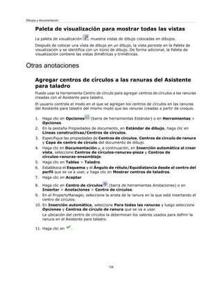 Paleta de visualización para mostrar todas las vistas
La paleta de visualización muestra vistas de dibujo colocadas en dibujos.
Después de colocar una vista de dibujo en un dibujo, la vista persiste en la Paleta de
visualización y se identifica con un icono de dibujo. De forma adicional, la Paleta de
visualización contiene las vistas dimétricas y trimétricas.
Otras anotaciones
Agregar centros de círculos a las ranuras del Asistente
para taladro
Puede usar la herramienta Centro de círculo para agregar centros de círculos a las ranuras
creadas con el Asistente para taladro.
El usuario controla el modo en el que se agregan los centros de círculos en las ranuras
del Asistente para taladro del mismo modo que las ranuras creadas a partir de croquis.
1. Haga clic en Opciones (barra de herramientas Estándar) o en Herramientas >
Opciones.
2. En la pestaña Propiedades de documento, en Estándar de dibujo, haga clic en
Líneas constructivas/Centros de círculos.
3. Especifique las propiedades de Centros de círculos, Centros de círculo de ranura
y Capa de centro de círculo del documento de dibujo.
4. Haga clic en Documentación y, a continuación, en Inserción automática al crear
vista, seleccione Centros de círculos-ranuras-pieza y Centros de
círculos-ranuras-ensamblaje.
5. Haga clic en Tablas > Taladro.
6. Establezca el Esquema y el Ángulo de rótulo/Equidistancia desde el centro del
perfil que se va a usar, y haga clic en Mostrar centros de taladros.
7. Haga clic en Aceptar
8. Haga clic en Centro de círculos (barra de herramientas Anotaciones) o en
Insertar > Anotaciones > Centro de círculos.
9. En el PropertyManager, seleccione la arista de la ranura en la que está insertando el
centro de círculos.
10. En Inserción automática, seleccione Para todas las ranuras y luego seleccione
Opciones y Centros de círculo de ranura que se va a usar.
La ubicación del centro de círculos la determinan los valores usados para definir la
ranura en el Asistente para taladro.
11. Haga clic en .
128
Dibujos y documentación
 