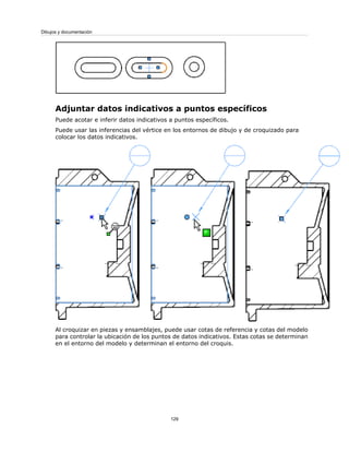 Adjuntar datos indicativos a puntos específicos
Puede acotar e inferir datos indicativos a puntos específicos.
Puede usar las inferencias del vértice en los entornos de dibujo y de croquizado para
colocar los datos indicativos.
Al croquizar en piezas y ensamblajes, puede usar cotas de referencia y cotas del modelo
para controlar la ubicación de los puntos de datos indicativos. Estas cotas se determinan
en el entorno del modelo y determinan el entorno del croquis.
129
Dibujos y documentación
 