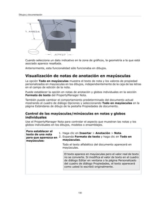 Cuando selecciona un dato indicativo en la zona de gráficos, la geometría a la que está
asociado aparece resaltada.
Anteriormente, esta funcionalidad sólo funcionaba en dibujos.
Visualización de notas de anotación en mayúsculas
La opción Todo en mayúsculas muestra el texto de nota y los valores de propiedad
personalizados en mayúsculas en los dibujos, independientemente de la caja de las letras
en el campo de edición de la nota.
Puede establecer la opción en notas de anotación y globos individuales en la sección
Formato de texto del PropertyManager Nota.
También puede cambiar el comportamiento predeterminado del documento actual
mostrando el cuadro de diálogo Opciones y seleccionando Todo en mayúsculas en la
página Estándares de dibujo de la pestaña Propiedades de documento.
Control de las mayúsculas/minúsculas en notas y globos
individuales
Use el PropertyManager Nota para controlar el aspecto que muestran las notas y los
globos individuales en los dibujos, modelos o ensamblajes.
1. Haga clic en Insertar > Anotación > Nota.
2. Expanda Formato de texto y haga clic en Todo en
mayúsculas.
Todo el texto alfabético del documento aparecerá en
mayúsculas.
El texto aparece en mayúsculas pero el valor real de texto
no se convierte. Si modifica el valor de texto en el cuadro
de diálogo Editar en ventana o la página Personalizado
del cuadro de diálogo Propiedades, el texto aparecerá
como usted lo escribió originalmente.
Para establecer el
texto de una nota
para que aparezca en
mayúsculas:
130
Dibujos y documentación
 