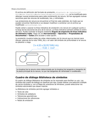 El archivo de definición del formato de anotación, directorio de instalación
SolidWorks CorpSolidWorkslangidiomacalloutformat.txt, se ha modificado para
albergar nuevas anotaciones para cada combinación de ranura. Se han agregado nuevas
secciones para las ranuras de avellanado, liso, y refrentado.
Las anotaciones de ranura se encuentran al final de cada estándar, de modo que se
pueden encontrar fácilmente si se desean modificar o combinar con el archivo ya
modificado calloutformat.txt.
Puede volver a asociar la línea indicativa de anotación a la ranura en cualquier punto a
lo largo de las secciones de arco de la ranura. La línea indicativa siempre señala el centro
del arco. Puede controlar el ángulo mediante Ángulo de enganche de línea indicativa
de diámetro/radio. Haga clic en Herramientas > Opciones > Propiedades de
documentos > Cotas para acceder a esta opción.
La anotación muestra todas las cotas relacionadas con la ranura que se marcan para
dibujar, además de la nota THRU_ALL o el valor del símbolo de profundidad si la ranura
es pasante o ciega.
La longitud de la ranura viene determinada por la longitud de tangente a tangente de
la pieza principal de la ranura, no por las tangentes de refrentado ni avellanado.
Cuadro de diálogo Biblioteca de símbolos
El cuadro de diálogo Biblioteca de símbolos se ha renovado para facilitar su uso. Los
símbolos del cuadro de diálogo se clasifican por tipo. Puede realizar una selección múltiple
de varios símbolos y, con el Mapa de caracteres de Windows, puede seleccionar los
símbolos adicionales que desee insertar.
La Biblioteca de símbolos permite agregar símbolos a:
• Texto de cota
• Símbolos de soldadura
• Tolerancias geométricas
• Indicaciones de referencias
• Notas de anotación
133
Dibujos y documentación
 