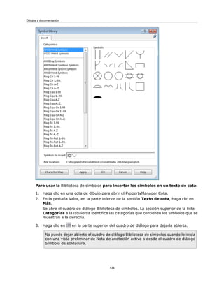 Para usar la Biblioteca de símbolos para insertar los símbolos en un texto de cota:
1. Haga clic en una cota de dibujo para abrir el PropertyManager Cota.
2. En la pestaña Valor, en la parte inferior de la sección Texto de cota, haga clic en
Más.
Se abre el cuadro de diálogo Biblioteca de símbolos. La sección superior de la lista
Categorías a la izquierda identifica las categorías que contienen los símbolos que se
muestran a la derecha.
3. Haga clic en en la parte superior del cuadro de diálogo para dejarla abierta.
No puede dejar abierto el cuadro de diálogo Biblioteca de símbolos cuando lo inicia
con una vista preliminar de Nota de anotación activa o desde el cuadro de diálogo
Símbolo de soldadura.
134
Dibujos y documentación
 