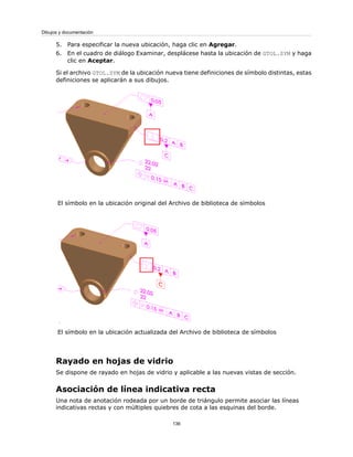 5. Para especificar la nueva ubicación, haga clic en Agregar.
6. En el cuadro de diálogo Examinar, desplácese hasta la ubicación de GTOL.SYM y haga
clic en Aceptar.
Si el archivo GTOL.SYM de la ubicación nueva tiene definiciones de símbolo distintas, estas
definiciones se aplicarán a sus dibujos.
El símbolo en la ubicación original del Archivo de biblioteca de símbolos
El símbolo en la ubicación actualizada del Archivo de biblioteca de símbolos
Rayado en hojas de vidrio
Se dispone de rayado en hojas de vidrio y aplicable a las nuevas vistas de sección.
Asociación de línea indicativa recta
Una nota de anotación rodeada por un borde de triángulo permite asociar las líneas
indicativas rectas y con múltiples quiebres de cota a las esquinas del borde.
136
Dibujos y documentación
 