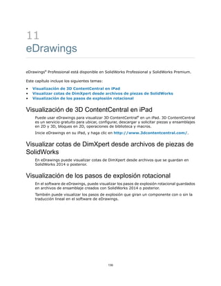 11
eDrawings
eDrawings®
Professional está disponible en SolidWorks Professional y SolidWorks Premium.
Este capítulo incluye los siguientes temas:
• Visualización de 3D ContentCentral en iPad
• Visualizar cotas de DimXpert desde archivos de piezas de SolidWorks
• Visualización de los pasos de explosión rotacional
Visualización de 3D ContentCentral en iPad
Puede usar eDrawings para visualizar 3D ContentCentral®
en un iPad. 3D ContentCentral
es un servicio gratuito para ubicar, configurar, descargar y solicitar piezas y ensamblajes
en 2D y 3D, bloques en 2D, operaciones de biblioteca y macros.
Inicie eDrawings en su iPad, y haga clic en http://www.3dcontentcentral.com/.
Visualizar cotas de DimXpert desde archivos de piezas de
SolidWorks
En eDrawings puede visualizar cotas de DimXpert desde archivos que se guardan en
SolidWorks 2014 o posterior.
Visualización de los pasos de explosión rotacional
En el software de eDrawings, puede visualizar los pasos de explosión rotacional guardados
en archivos de ensamblaje creados con SolidWorks 2014 o posterior.
También puede visualizar los pasos de explosión que giran un componente con o sin la
traducción lineal en el software de eDrawings.
139
 