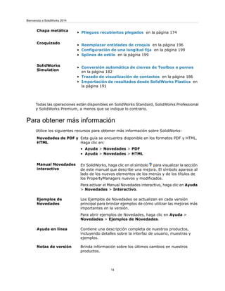 • Pliegues recubiertos plegados en la página 174
Chapa metálica
• Reemplazar entidades de croquis en la página 196
• Configuración de una longitud fija en la página 199
• Splines de estilo en la página 199
Croquizado
• Conversión automática de cierres de Toolbox a pernos
en la página 182
• Trazado de visualización de contactos en la página 186
• Importación de resultados desde SolidWorks Plastics en
la página 191
SolidWorks
Simulation
Todas las operaciones están disponibles en SolidWorks Standard, SolidWorks Professional
y SolidWorks Premium, a menos que se indique lo contrario.
Para obtener más información
Utilice los siguientes recursos para obtener más información sobre SolidWorks:
Esta guía se encuentra disponible en los formatos PDF y HTML.
Haga clic en:
• Ayuda > Novedades > PDF
• Ayuda > Novedades > HTML
Novedades de PDF y
HTML
En SolidWorks, haga clic en el símbolo para visualizar la sección
de este manual que describe una mejora. El símbolo aparece al
lado de los nuevos elementos de los menús y de los títulos de
los PropertyManagers nuevos y modificados.
Para activar el Manual Novedades interactivo, haga clic en Ayuda
> Novedades > Interactivo.
Manual Novedades
interactivo
Los Ejemplos de Novedades se actualizan en cada versión
principal para brindar ejemplos de cómo utilizar las mejoras más
importantes en la versión.
Para abrir ejemplos de Novedades, haga clic en Ayuda >
Novedades > Ejemplos de Novedades.
Ejemplos de
Novedades
Contiene una descripción completa de nuestros productos,
incluyendo detalles sobre la interfaz de usuario, muestras y
ejemplos.
Ayuda en línea
Brinda información sobre los últimos cambios en nuestros
productos.
Notas de versión
14
Bienvenido a SolidWorks 2014
 