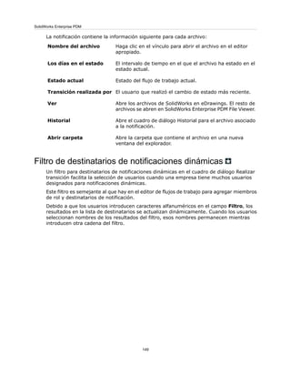La notificación contiene la información siguiente para cada archivo:
Haga clic en el vínculo para abrir el archivo en el editor
apropiado.
Nombre del archivo
El intervalo de tiempo en el que el archivo ha estado en el
estado actual.
Los días en el estado
Estado del flujo de trabajo actual.Estado actual
El usuario que realizó el cambio de estado más reciente.Transición realizada por
Abre los archivos de SolidWorks en eDrawings. El resto de
archivos se abren en SolidWorks Enterprise PDM File Viewer.
Ver
Abre el cuadro de diálogo Historial para el archivo asociado
a la notificación.
Historial
Abre la carpeta que contiene el archivo en una nueva
ventana del explorador.
Abrir carpeta
Filtro de destinatarios de notificaciones dinámicas
Un filtro para destinatarios de notificaciones dinámicas en el cuadro de diálogo Realizar
transición facilita la selección de usuarios cuando una empresa tiene muchos usuarios
designados para notificaciones dinámicas.
Este filtro es semejante al que hay en el editor de flujos de trabajo para agregar miembros
de rol y destinatarios de notificación.
Debido a que los usuarios introducen caracteres alfanuméricos en el campo Filtro, los
resultados en la lista de destinatarios se actualizan dinámicamente. Cuando los usuarios
seleccionan nombres de los resultados del filtro, esos nombres permanecen mientras
introducen otra cadena del filtro.
149
SolidWorks Enterprise PDM
 