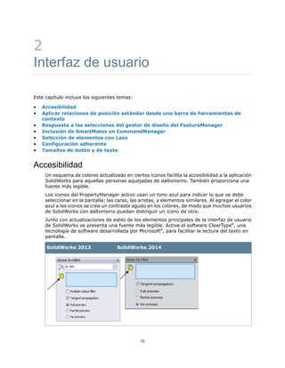2
Interfaz de usuario
Este capítulo incluye los siguientes temas:
• Accesibilidad
• Aplicar relaciones de posición estándar desde una barra de herramientas de
contexto
• Respuesta a las selecciones del gestor de diseño del FeatureManager
• Inclusión de SmartMates en CommandManager
• Selección de elementos con Lazo
• Configuración adherente
• Tamaños de botón y de texto
Accesibilidad
Un esquema de colores actualizado en ciertos iconos facilita la accesibilidad a la aplicación
SolidWorks para aquellas personas aquejadas de daltonismo. También proporciona una
fuente más legible.
Los iconos del PropertyManager activo usan un tono azul para indicar lo que se debe
seleccionar en la pantalla; las caras, las aristas, y elementos similares. Al agregar el color
azul a los iconos se crea un contraste agudo en los colores, de modo que muchos usuarios
de SolidWorks con daltonismo puedan distinguir un icono de otro.
Junto con actualizaciones de estilo de los elementos principales de la interfaz de usuario
de SolidWorks se presenta una fuente más legible. Active el software ClearType®
, una
tecnología de software desarrollada por Microsoft®
, para facilitar la lectura del texto en
pantalla.
SolidWorks 2014SolidWorks 2013
15
 