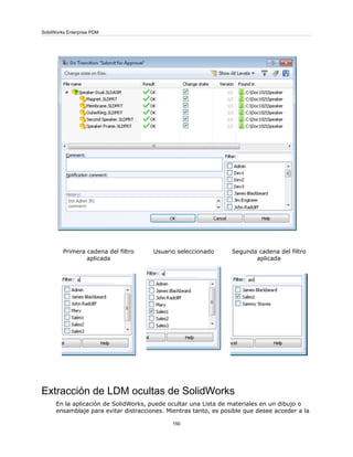 Segunda cadena del filtro
aplicada
Usuario seleccionadoPrimera cadena del filtro
aplicada
Extracción de LDM ocultas de SolidWorks
En la aplicación de SolidWorks, puede ocultar una Lista de materiales en un dibujo o
ensamblaje para evitar distracciones. Mientras tanto, es posible que desee acceder a la
150
SolidWorks Enterprise PDM
 