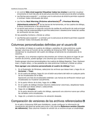 • Un control Sólo nivel superior/Visualizar todos los niveles le permite visualizar
únicamente el nivel más alto de la estructura de árbol o la estructura de árbol completa.
• Las flechas para expandir y contraer en la estructura de árbol le permiten expandir
o contraer nodos individuales del árbol.
• Las flechas Next Warning (Próxima advertencia) y Previous Warning
(Advertencia anterior) de las barras de herramientas, en los cuadros de diálogo,
le llevan directamente a las advertencias.
• La opción para activar un segundo conjunto de casillas de verificación de nodo principal
en cada nivel de subensamblaje le permite seleccionar o deseleccionar todas las casillas
de verificación de ese nodo.
En las pestañas Contiene y Dónde se utiliza:
• Las flechas para expandir y contraer en la estructura de árbol le permiten expandir
o contraer nodos individuales del árbol.
Columnas personalizadas definidas por el usuario
Para facilitar el trabajo en cuadros de diálogo y pestañas de vista preliminar, puede
agregar columnas en función de las variables de Enterprise PDM. También puede
reorganizar la visualización del cuadro de diálogo arrastrando los encabezados de la
columna.
Por ejemplo, si su empresa organiza documentos por número de pieza en lugar de por
nombre de archivo, puede agregar una columna que muestre el Número de pieza.
Puede agregar columnas personalizadas a los cuadros de diálogo Registrar, Traer, Deshacer
traer y Copiar árbol, y a las pestañas de vista preliminar Contiene y Dónde se utiliza.
Para agregar una columna personalizada al cuadro de diálogo Traer:
1. En el Explorador de Windows, seleccione los archivos que desea traer y haga clic en
Acciones > Traer.
2. En el cuadro de diálogo, haga clic con el botón secundario del ratón en cualquier parte
de los encabezados de la tabla.
Aparecerá una lista de encabezados estándar. Las marcas de verificación indican qué
encabezados se muestran actualmente.
3. En la parte inferior de la lista, haga clic en Más.
4. En el cuadro de diálogo Choose Columns (Seleccionar columnas), desplácese hasta
la variable que desea utilizar y selecciónela.
5. Haga clic en Aceptar.
En la parte derecha del cuadro de diálogo, aparecerá una columna nueva que utiliza
las variables como encabezado.
6. Haga clic y arrastre la columna a la ubicación deseada.
Comparación de versiones de los archivos referenciados
En el add-in Enterprise PDM para SolidWorks, puede configurar la información de
visualización del panel de tareas para incluir una columna Reference version (Versión
de referencia). Esta columna muestra la versión de un archivo al que un ensamblaje
153
SolidWorks Enterprise PDM
 