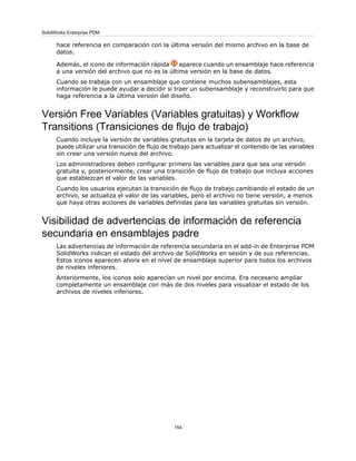 hace referencia en comparación con la última versión del mismo archivo en la base de
datos.
Además, el icono de información rápida aparece cuando un ensamblaje hace referencia
a una versión del archivo que no es la última versión en la base de datos.
Cuando se trabaja con un ensamblaje que contiene muchos subensamblajes, esta
información le puede ayudar a decidir si traer un subensamblaje y reconstruirlo para que
haga referencia a la última versión del diseño.
Versión Free Variables (Variables gratuitas) y Workflow
Transitions (Transiciones de flujo de trabajo)
Cuando incluye la versión de variables gratuitas en la tarjeta de datos de un archivo,
puede utilizar una transición de flujo de trabajo para actualizar el contenido de las variables
sin crear una versión nueva del archivo.
Los administradores deben configurar primero las variables para que sea una versión
gratuita y, posteriormente, crear una transición de flujo de trabajo que incluya acciones
que establezcan el valor de las variables.
Cuando los usuarios ejecutan la transición de flujo de trabajo cambiando el estado de un
archivo, se actualiza el valor de las variables, pero el archivo no tiene versión, a menos
que haya otras acciones de variables definidas para las variables gratuitas sin versión.
Visibilidad de advertencias de información de referencia
secundaria en ensamblajes padre
Las advertencias de información de referencia secundaria en el add-in de Enterprise PDM
SolidWorks indican el estado del archivo de SolidWorks en sesión y de sus referencias.
Estos iconos aparecen ahora en el nivel de ensamblaje superior para todos los archivos
de niveles inferiores.
Anteriormente, los iconos solo aparecían un nivel por encima. Era necesario ampliar
completamente un ensamblaje con más de dos niveles para visualizar el estado de los
archivos de niveles inferiores.
154
SolidWorks Enterprise PDM
 