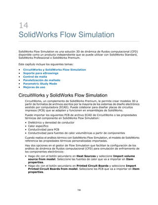 14
SolidWorks Flow Simulation
SolidWorks Flow Simulation es una solución 3D de dinámica de fluidos computacional (CFD)
disponible como un producto independiente que se puede utilizar con SolidWorks Standard,
SolidWorks Professional o SolidWorks Premium.
Este capítulo incluye los siguientes temas:
• CircuitWorks y SolidWorks Flow Simulation
• Soporte para eDrawings
• Control de malla
• Paralelización de mallado
• Parametric Study Mode
• Mejoras de uso
CircuitWorks y SolidWorks Flow Simulation
CircuitWorks, un complemento de SolidWorks Premium, le permite crear modelos 3D a
partir de formatos de archivos escritos por la mayoría de los sistemas de diseño electrónico
asistido por computadora (ECAD). Puede colaborar para diseñar placas de circuitos
impresos (PCB) que se adapten y funcionen en ensamblajes de SolidWorks.
Puede importar los siguientes PCB de archivo ECAD de CircuitWorks o las propiedades
térmicas del componente en SolidWorks Flow Simulation:
• Dieléctrico y densidad de conductor
• Calor específico
• Conductividad para PCB
• Conductividad para fuentes de calor volumétricas a partir de componentes
Cuando realiza el análisis térmico con SolidWorks Flow Simulation, el modelo de SolidWorks
referencia las propiedades térmicas personalizadas importadas.
Hay dos opciones en el gestor de Flow Simulation que facilitan la configuración de los
análisis de dinámica de fluidos computacional (CFD) para simulación de enfriamiento de
los componentes electrónicos:
• Haga clic con el botón secundario en Heat Sources y seleccione Import volume
source from model. Seleccione las fuentes de calor que va a importar en Item
properties.
• Haga clic con el botón secundario en Printed Circuit Boards y seleccione Import
Printed Circuit Boards from model. Seleccione los PCB que va a importar en Item
properties.
156
 