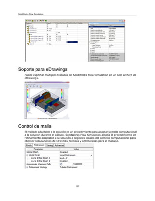 Soporte para eDrawings
Puede exportar múltiples trazados de SolidWorks Flow Simulation en un solo archivo de
eDrawings.
Control de malla
El mallado adaptable a la solución es un procedimiento para adaptar la malla computacional
a la solución durante el cálculo. SolidWorks Flow Simulation amplía el procedimiento de
refinamiento adaptable a la solución a regiones locales del dominio computacional para
obtener simulaciones de CFD más precisas y optimizadas para el mallado.
157
SolidWorks Flow Simulation
 