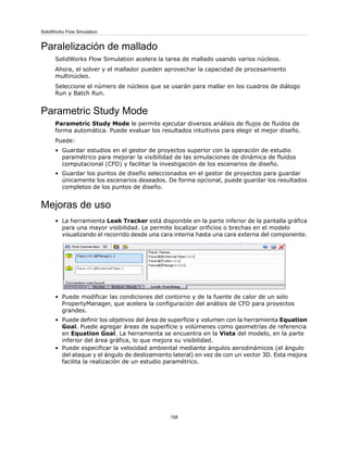 Paralelización de mallado
SolidWorks Flow Simulation acelera la tarea de mallado usando varios núcleos.
Ahora, el solver y el mallador pueden aprovechar la capacidad de procesamiento
multinúcleo.
Seleccione el número de núcleos que se usarán para mallar en los cuadros de diálogo
Run y Batch Run.
Parametric Study Mode
Parametric Study Mode le permite ejecutar diversos análisis de flujos de fluidos de
forma automática. Puede evaluar los resultados intuitivos para elegir el mejor diseño.
Puede:
• Guardar estudios en el gestor de proyectos superior con la operación de estudio
paramétrico para mejorar la visibilidad de las simulaciones de dinámica de fluidos
computacional (CFD) y facilitar la investigación de los escenarios de diseño.
• Guardar los puntos de diseño seleccionados en el gestor de proyectos para guardar
únicamente los escenarios deseados. De forma opcional, puede guardar los resultados
completos de los puntos de diseño.
Mejoras de uso
• La herramienta Leak Tracker está disponible en la parte inferior de la pantalla gráfica
para una mayor visibilidad. Le permite localizar orificios o brechas en el modelo
visualizando el recorrido desde una cara interna hasta una cara externa del componente.
• Puede modificar las condiciones del contorno y de la fuente de calor de un solo
PropertyManager, que acelera la configuración del análisis de CFD para proyectos
grandes.
• Puede definir los objetivos del área de superficie y volumen con la herramienta Equation
Goal. Puede agregar áreas de superficie y volúmenes como geometrías de referencia
en Equation Goal. La herramienta se encuentra en la Vista del modelo, en la parte
inferior del área gráfica, lo que mejora su visibilidad.
• Puede especificar la velocidad ambiental mediante ángulos aerodinámicos (el ángulo
del ataque y el ángulo de deslizamiento lateral) en vez de con un vector 3D. Esta mejora
facilita la realización de un estudio paramétrico.
158
SolidWorks Flow Simulation
 