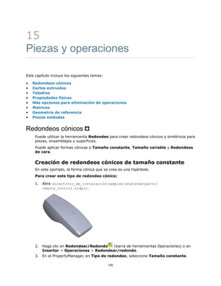 15
Piezas y operaciones
Este capítulo incluye los siguientes temas:
• Redondeos cónicos
• Cortes extruidos
• Taladros
• Propiedades físicas
• Más opciones para eliminación de operaciones
• Matrices
• Geometría de referencia
• Piezas soldadas
Redondeos cónicos
Puede utilizar la herramienta Redondeo para crear redondeos cónicos y simétricos para
piezas, ensamblajes y superficies.
Puede aplicar formas cónicas a Tamaño constante, Tamaño variable y Redondeos
de cara.
Creación de redondeos cónicos de tamaño constante
En este ejemplo, la forma cónica que se crea es una hipérbole.
Para crear este tipo de redondeo cónico:
1. Abra directorio_de_instalaciónsampleswhatsnewparts
remote_control.sldprt.
2. Haga clic en Redondear/Redondo (barra de herramientas Operaciones) o en
Insertar > Operaciones > Redondear/redondo.
3. En el PropertyManager, en Tipo de redondeo, seleccione Tamaño constante.
159
 