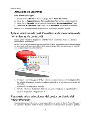 Activación de ClearType
Para activar ClearType:
1. Desde el menú Inicio de Windows, haga clic en Panel de control.
2. Haga clic en Appearance and Personalization (Apariencia y personalización).
3. Haga clic en Pantalla, y a la izquierda, haga clic en Ajustar texto ClearType.
4. Seleccione Activar ClearType, haga clic en Siguiente, y complete el asistente.
El texto en la pantalla usa la nueva fuente de SolidWorks más fácil de leer.
Aplicar relaciones de posición estándar desde una barra de
herramientas de contexto
Puede aplicar relaciones de posición estándar en un ensamblaje desde una barra de
herramientas de contexto.
La barra de herramientas aparece cuando pulsa CTRL + seleccionar relaciones de posición
de geometría en la zona de gráficos. Solo estarán disponibles las relaciones de posición
que apropiadas para sus selecciones.
1. Desde un ensamblaje, pulse CTRL + seleccionar relaciones de posición de geometría.
La relación de posición predeterminada se resaltará en la barra de herramientas de
contexto.
2. Seleccione una relación de posición.
3. Para las relaciones de posición Distancia o Ángulo, introduzca la especificación de
relación de posición y haga clic en .
Respuesta a las selecciones del gestor de diseño del
FeatureManager
Cuando selecciona un elemento en la zona de gráficos, el gestor de diseño FeatureManager®
se expande y desplaza hasta elemento seleccionado. Si hace clic en la zona de gráficos
16
Interfaz de usuario
 
