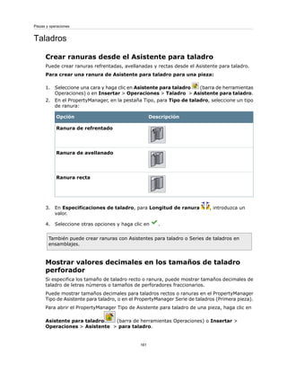 Taladros
Crear ranuras desde el Asistente para taladro
Puede crear ranuras refrentadas, avellanadas y rectas desde el Asistente para taladro.
Para crear una ranura de Asistente para taladro para una pieza:
1. Seleccione una cara y haga clic en Asistente para taladro (barra de herramientas
Operaciones) o en Insertar > Operaciones > Taladro > Asistente para taladro.
2. En el PropertyManager, en la pestaña Tipo, para Tipo de taladro, seleccione un tipo
de ranura:
DescripciónOpción
Ranura de refrentado
Ranura de avellanado
Ranura recta
3. En Especificaciones de taladro, para Longitud de ranura , introduzca un
valor.
4. Seleccione otras opciones y haga clic en .
También puede crear ranuras con Asistentes para taladro o Series de taladros en
ensamblajes.
Mostrar valores decimales en los tamaños de taladro
perforador
Si especifica los tamaño de taladro recto o ranura, puede mostrar tamaños decimales de
taladro de letras números o tamaños de perforadores fraccionarios.
Puede mostrar tamaños decimales para taladros rectos o ranuras en el PropertyManager
Tipo de Asistente para taladro, o en el PropertyManager Serie de taladros (Primera pieza).
Para abrir el PropertyManager Tipo de Asistente para taladro de una pieza, haga clic en
Asistente para taladro (barra de herramientas Operaciones) o Insertar >
Operaciones > Asistente > para taladro.
161
Piezas y operaciones
 