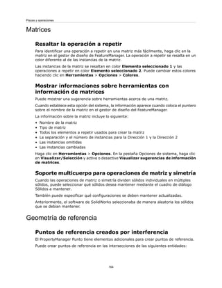 Matrices
Resaltar la operación a repetir
Para identificar una operación a repetir en una matriz más fácilmente, haga clic en la
matriz en el gestor de diseño de FeatureManager. La operación a repetir se resalta en un
color diferente al de las instancias de la matriz.
Las instancias de la matriz se resaltan en color Elemento seleccionado 1 y las
operaciones a repetir en color Elemento seleccionado 2. Puede cambiar estos colores
haciendo clic en Herramientas > Opciones > Colores.
Mostrar informaciones sobre herramientas con
información de matrices
Puede mostrar una sugerencia sobre herramientas acerca de una matriz.
Cuando establece esta opción del sistema, la información aparece cuando coloca el puntero
sobre el nombre de la matriz en el gestor de diseño del FeatureManager.
La información sobre la matriz incluye lo siguiente:
• Nombre de la matriz
• Tipo de matriz
• Todos los elementos a repetir usados para crear la matriz
• La separación y el número de instancias para la Dirección 1 y la Dirección 2
• Las instancias omitidas
• Las instancias cambiadas
Haga clic en Herramientas > Opciones. En la pestaña Opciones de sistema, haga clic
en Visualizar/Selección y active o desactive Visualizar sugerencias de información
de matrices.
Soporte multicuerpo para operaciones de matriz y simetría
Cuando las operaciones de matriz o simetría dividen sólidos individuales en múltiples
sólidos, puede seleccionar qué sólidos desea mantener mediante el cuadro de diálogo
Sólidos a mantener.
También puede especificar qué configuraciones se deben mantener actualizadas.
Anteriormente, el software de SolidWorks seleccionaba de manera aleatoria los sólidos
que se debían mantener.
Geometría de referencia
Puntos de referencia creados por interferencia
El PropertyManager Punto tiene elementos adicionales para crear puntos de referencia.
Puede crear puntos de referencia en las intersecciones de las siguientes entidades:
164
Piezas y operaciones
 