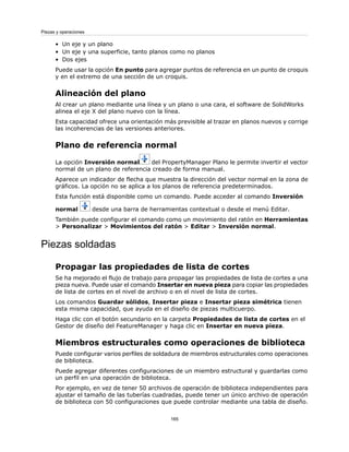 • Un eje y un plano
• Un eje y una superficie, tanto planos como no planos
• Dos ejes
Puede usar la opción En punto para agregar puntos de referencia en un punto de croquis
y en el extremo de una sección de un croquis.
Alineación del plano
Al crear un plano mediante una línea y un plano o una cara, el software de SolidWorks
alinea el eje X del plano nuevo con la línea.
Esta capacidad ofrece una orientación más previsible al trazar en planos nuevos y corrige
las incoherencias de las versiones anteriores.
Plano de referencia normal
La opción Inversión normal del PropertyManager Plano le permite invertir el vector
normal de un plano de referencia creado de forma manual.
Aparece un indicador de flecha que muestra la dirección del vector normal en la zona de
gráficos. La opción no se aplica a los planos de referencia predeterminados.
Esta función está disponible como un comando. Puede acceder al comando Inversión
normal desde una barra de herramientas contextual o desde el menú Editar.
También puede configurar el comando como un movimiento del ratón en Herramientas
> Personalizar > Movimientos del ratón > Editar > Inversión normal.
Piezas soldadas
Propagar las propiedades de lista de cortes
Se ha mejorado el flujo de trabajo para propagar las propiedades de lista de cortes a una
pieza nueva. Puede usar el comando Insertar en nueva pieza para copiar las propiedades
de lista de cortes en el nivel de archivo o en el nivel de lista de cortes.
Los comandos Guardar sólidos, Insertar pieza e Insertar pieza simétrica tienen
esta misma capacidad, que ayuda en el diseño de piezas multicuerpo.
Haga clic con el botón secundario en la carpeta Propiedades de lista de cortes en el
Gestor de diseño del FeatureManager y haga clic en Insertar en nueva pieza.
Miembros estructurales como operaciones de biblioteca
Puede configurar varios perfiles de soldadura de miembros estructurales como operaciones
de biblioteca.
Puede agregar diferentes configuraciones de un miembro estructural y guardarlas como
un perfil en una operación de biblioteca.
Por ejemplo, en vez de tener 50 archivos de operación de biblioteca independientes para
ajustar el tamaño de las tuberías cuadradas, puede tener un único archivo de operación
de biblioteca con 50 configuraciones que puede controlar mediante una tabla de diseño.
165
Piezas y operaciones
 