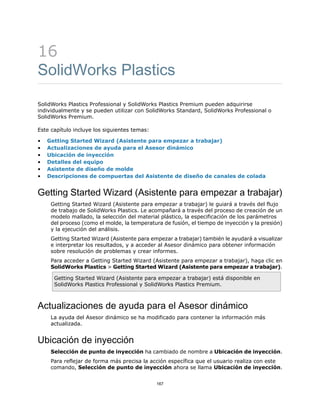 16
SolidWorks Plastics
SolidWorks Plastics Professional y SolidWorks Plastics Premium pueden adquirirse
individualmente y se pueden utilizar con SolidWorks Standard, SolidWorks Professional o
SolidWorks Premium.
Este capítulo incluye los siguientes temas:
• Getting Started Wizard (Asistente para empezar a trabajar)
• Actualizaciones de ayuda para el Asesor dinámico
• Ubicación de inyección
• Detalles del equipo
• Asistente de diseño de molde
• Descripciones de compuertas del Asistente de diseño de canales de colada
Getting Started Wizard (Asistente para empezar a trabajar)
Getting Started Wizard (Asistente para empezar a trabajar) le guiará a través del flujo
de trabajo de SolidWorks Plastics. Le acompañará a través del proceso de creación de un
modelo mallado, la selección del material plástico, la especificación de los parámetros
del proceso (como el molde, la temperatura de fusión, el tiempo de inyección y la presión)
y la ejecución del análisis.
Getting Started Wizard (Asistente para empezar a trabajar) también le ayudará a visualizar
e interpretar los resultados, y a acceder al Asesor dinámico para obtener información
sobre resolución de problemas y crear informes.
Para acceder a Getting Started Wizard (Asistente para empezar a trabajar), haga clic en
SolidWorks Plastics > Getting Started Wizard (Asistente para empezar a trabajar).
Getting Started Wizard (Asistente para empezar a trabajar) está disponible en
SolidWorks Plastics Professional y SolidWorks Plastics Premium.
Actualizaciones de ayuda para el Asesor dinámico
La ayuda del Asesor dinámico se ha modificado para contener la información más
actualizada.
Ubicación de inyección
Selección de punto de inyección ha cambiado de nombre a Ubicación de inyección.
Para reflejar de forma más precisa la acción específica que el usuario realiza con este
comando, Selección de punto de inyección ahora se llama Ubicación de inyección.
167
 