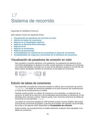 17
Sistema de recorrido
Disponible en SolidWorks Premium.
Este capítulo incluye los siguientes temas:
• Visualización de pasadores de conexión en color
• Edición de tablas de conectores
• Mejoras en el desplegado eléctrico
• Mejoras en Routing Library Manager
• Mejoras O-let
• Mejoras en pendientes
• Mejoras de premontaje
• Compatibilidad con conectores de ensamblaje en listas de conexiones
• Compatibilidad con engarces y terminales en la biblioteca de conectores
Visualización de pasadores de conexión en color
Para ayudarle a conectar alambres a los pasadores, los pasadores de alambre de los
recorridos desplegados se destacan en color cuando aparecen en bloques de conectores.
Los colores del pasador coinciden con el color de los alambres usados en el recorrido 3D.
Estos colores de pasador también se enumeran en las tablas de conectores.
Edición de tablas de conectores
Hay disponible una tabla de conectores basada en LDM al usar la extensión de archivo
.sldbomtbt. Las tablas de conectores basadas en la LDM conservan las modificaciones
a través de las actualizaciones al modelo.
También puede guardar sus tablas de conectores como plantillas. La selección de la
columna, la orden de la columna y los encabezados personalizados se almacenan en las
plantillas para volverse a utilizar. Todavía puede crear versiones anteriores de tablas de
conectores con las plantillas .sldtbt.
Las tablas de conectores basadas en LDM también pueden mostrar detalles adicionales
acerca de las conexiones de pasador, si las hay en el modelo. Por ejemplo, las terminales,
las juntas y los tapones están disponibles en Propiedades de columna.
Anteriormente, las actualizaciones al modelo deshacían cualquier texto agregado a las
tablas de conectores.
169
 