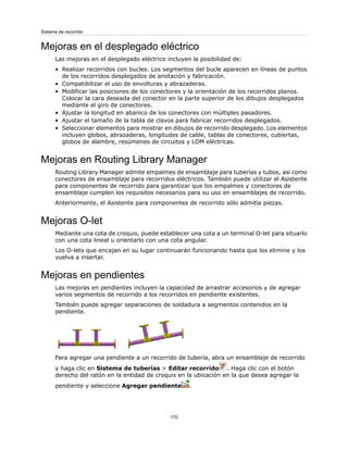 Mejoras en el desplegado eléctrico
Las mejoras en el desplegado eléctrico incluyen la posibilidad de:
• Realizar recorridos con bucles. Los segmentos del bucle aparecen en líneas de puntos
de los recorridos desplegados de anotación y fabricación.
• Compatibilizar el uso de envolturas y abrazaderas.
• Modificar las posiciones de los conectores y la orientación de los recorridos planos.
Colocar la cara deseada del conector en la parte superior de los dibujos desplegados
mediante el giro de conectores.
• Ajustar la longitud en abanico de los conectores con múltiples pasadores.
• Ajustar el tamaño de la tabla de clavos para fabricar recorridos desplegados.
• Seleccionar elementos para mostrar en dibujos de recorrido desplegado. Los elementos
incluyen globos, abrazaderas, longitudes de cable, tablas de conectores, cubiertas,
globos de alambre, resúmenes de circuitos y LDM eléctricas.
Mejoras en Routing Library Manager
Routing Library Manager admite empalmes de ensamblaje para tuberías y tubos, así como
conectores de ensamblaje para recorridos eléctricos. También puede utilizar el Asistente
para componentes de recorrido para garantizar que los empalmes y conectores de
ensamblaje cumplen los requisitos necesarios para su uso en ensamblajes de recorrido.
Anteriormente, el Asistente para componentes de recorrido sólo admitía piezas.
Mejoras O-let
Mediante una cota de croquis, puede establecer una cota a un terminal O-let para situarlo
con una cota lineal u orientarlo con una cota angular.
Los O-lets que encajan en su lugar continuarán funcionando hasta que los elimine y los
vuelva a insertar.
Mejoras en pendientes
Las mejoras en pendientes incluyen la capacidad de arrastrar accesorios y de agregar
varios segmentos de recorrido a los recorridos en pendiente existentes.
También puede agregar separaciones de soldadura a segmentos contenidos en la
pendiente.
Para agregar una pendiente a un recorrido de tubería, abra un ensamblaje de recorrido
y haga clic en Sistema de tuberías > Editar recorrido . Haga clic con el botón
derecho del ratón en la entidad de croquis en la ubicación en la que desea agregar la
pendiente y seleccione Agregar pendiente .
170
Sistema de recorrido
 
