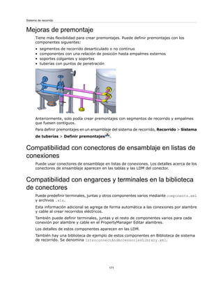 Mejoras de premontaje
Tiene más flexibilidad para crear premontajes. Puede definir premontajes con los
componentes siguientes:
• segmentos de recorrido desarticulado o no continuo
• componentes con una relación de posición hasta empalmes externos
• soportes colgantes y soportes
• tuberías con puntos de penetración
Anteriormente, solo podía crear premontajes con segmentos de recorrido y empalmes
que fuesen contiguos.
Para definir premontajes en un ensamblaje del sistema de recorrido, Recorrido > Sistema
de tuberías > Definir premontajes .
Compatibilidad con conectores de ensamblaje en listas de
conexiones
Puede usar conectores de ensamblaje en listas de conexiones. Los detalles acerca de los
conectores de ensamblaje aparecen en las tablas y las LDM del conector.
Compatibilidad con engarces y terminales en la biblioteca
de conectores
Puede predefinir terminales, juntas y otros componentes varios mediante components.xml
y archivos .xls.
Esta información adicional se agrega de forma automática a las conexiones por alambre
y cable al crear recorridos eléctricos.
También puede definir terminales, juntas y el resto de componentes varios para cada
conexión por alambre y cable en el PropertyManager Editar alambres.
Los detalles de estos componentes aparecen en las LDM.
También hay una biblioteca de ejemplo de estos componentes en Biblioteca de sistema
de recorrido. Se denomina InterconnectAndAccessoriesLibrary.xml.
171
Sistema de recorrido
 