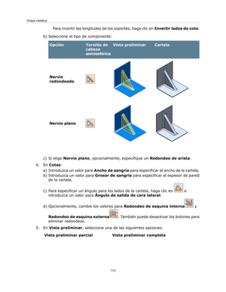 Para invertir las longitudes de los soportes, haga clic en Invertir lados de cota.
b) Seleccione el tipo de componente:
CartelaVista preliminarTornillo de
cabeza
semiesférica
Opción
Nervio
redondeado
Nervio plano
c) Si elige Nervio plano, opcionalmente, especifique un Redondeo de arista.
4. En Cotas:
a) Introduzca un valor para Ancho de sangría para especificar el ancho de la cartela.
b) Introduzca un valor para Grosor de sangría para especificar el espesor de pared
de la cartela.
c) Para especificar un ángulo para los lados de la cartela, haga clic en e
introduzca un valor para Ángulo de salida de cara lateral.
d) Opcionalmente, cambie los valores para Redondeo de esquina interna y
Redondeo de esquina externa . También puede desactivar los botones para
eliminar redondeos.
5. En Vista preliminar, seleccione una de las siguientes opciones:
Vista preliminar completaVista preliminar parcial
173
Chapa metálica
 