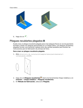6. Haga clic en .
Pliegues recubiertos plegados
Puede crear un pliegue recubierto plegado para crear pliegues físicos en vez de geometría
formada y líneas con pliegues aproximados en un diseño plano. Los pliegues recubiertos
plegados forman una transición realista entre dos perfiles paralelos para facilitar las
instrucciones para la fabricación de prensas de freno.
Para crear un pliegue recubierto plegado:
1. Abra directorio_de_instalaciónsampleswhatsnewsheetmetal
lofted_bends.SLDPRT.
2. Haga clic en Pliegues recubiertos (barra de herramientas Chapa metálica) o en
Insertar > Chapa metálica > Pliegues recubiertos.
3. En Método de fabricación, seleccione Plegado.
174
Chapa metálica
 