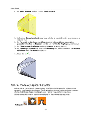 6. En Valor de cara, escriba 5 como Valor de cara.
7. Seleccione Consultar el extremo para calcular la transición entre segmentos en la
esquina viva.
8. En Parámetros de chapa metálica, seleccione Reemplazar parámetros
predeterminados, en Espesor, escriba 1,0 y en Radio de pliegue, escriba 1,0.
9. En Fibra neutra de pliegue, seleccione factor K, y escriba 0,5.
10. En Desahogo automático, seleccione Rectangular, seleccione Usar cociente de
desahogo y en Cociente escriba 0,5.
11. Haga clic en .
Abrir el modelo y aplicar luz solar
Puede aplicar tratamientos de esquinas a un sólido de chapa metálica plegado que
persistirá en el estado desplegado. Puede visualizar cómo el tratamiento de esquinas
afecta al sólido de chapa metálica plegado y cómo traspasa la matriz plana.
Puede usar cualquiera de los siguientes tipos de tratamiento de esquinas:
Rectangular
176
Chapa metálica
 