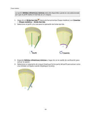 La opción Sólidos cilíndricos/cónicos está sólo disponible cuando la ruta seleccionada
por que el perfil realiza el barrido es un croquis.
1. Haga clic en Brida barrida (barra de herramientas Chapa metálica) o en Insertar
> Chapa metálica > Brida barrida.
2. Seleccione el perfil y la ruta para la operación de brida barrida.
TrayectoPerfil
3. Expanda Sólidos cilíndricos/cónicos y haga clic en la casilla de verificación para
activar la opción.
4. Seleccione un segmento de croquis lineal que forme parte del perfil para actuar como
una entidad corregida cuando despliegue la pieza.
180
Chapa metálica
 