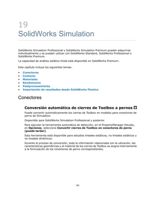 19
SolidWorks Simulation
SolidWorks Simulation Professional y SolidWorks Simulation Premium pueden adquirirse
individualmente y se pueden utilizar con SolidWorks Standard, SolidWorks Professional o
SolidWorks Premium.
La capacidad de análisis estático lineal está disponible en SolidWorks Premium.
Este capítulo incluye los siguientes temas:
• Conectores
• Contacto
• Materiales
• Rendimiento
• Postprocesamiento
• Importación de resultados desde SolidWorks Plastics
Conectores
Conversión automática de cierres de Toolbox a pernos
Puede convertir automáticamente los cierres de Toolbox en modelos para conectores de
perno de Simulation.
Disponible para SolidWorks Simulation Professional y posterior.
Para ejecutar la herramienta automática de detección, en el PropertyManager Estudio,
en Opciones, seleccione Convertir cierres de Toolbox en conectores de perno
(puede tardar).
Esta herramienta está disponible para estudios lineales estáticos, no lineales estáticos y
no lineales dinámicos.
Durante el proceso de conversión, toda la información relacionada con la ubicación, las
características geométricas y el material de los cierres de Toolbox se asigna internamente
a la formulación de los conectores de perno correspondientes.
182
 