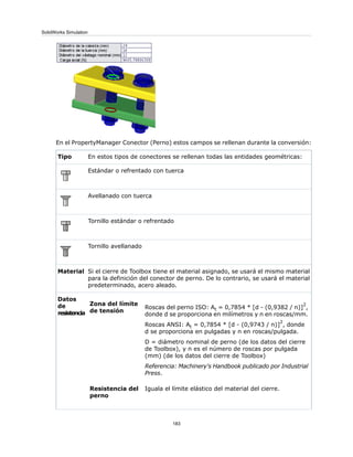 En el PropertyManager Conector (Perno) estos campos se rellenan durante la conversión:
En estos tipos de conectores se rellenan todas las entidades geométricas:Tipo
Estándar o refrentado con tuerca
Avellanado con tuerca
Tornillo estándar o refrentado
Tornillo avellanado
Si el cierre de Toolbox tiene el material asignado, se usará el mismo material
para la definición del conector de perno. De lo contrario, se usará el material
predeterminado, acero aleado.
Material
Roscas del perno ISO: At = 0,7854 * [d - (0,9382 / n)]
2
,
donde d se proporciona en milímetros y n en roscas/mm.
Roscas ANSI: At = 0,7854 * [d - (0,9743 / n)]
2
, donde
d se proporciona en pulgadas y n en roscas/pulgada.
D = diámetro nominal de perno (de los datos del cierre
de Toolbox), y n es el número de roscas por pulgada
(mm) (de los datos del cierre de Toolbox)
Referencia: Machinery's Handbook publicado por Industrial
Press.
Zona del límite
de tensión
Iguala el límite elástico del material del cierre.Resistencia del
perno
Datos
de
resistencia
183
SolidWorks Simulation
 