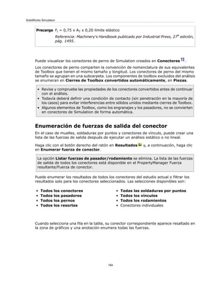 Fl = 0,75 x AT x 0,20 límite elástico
Referencia: Machinery's Handbook publicado por Industrial Press, 27
a
edición,
pág. 1495.
Precarga
Puede visualizar los conectores de perno de Simulation creados en Conectores .
Los conectores de perno comparten la convención de nomenclatura de sus equivalentes
de Toolbox que tienen el mismo tamaño y longitud. Los conectores de perno del mismo
tamaño se agrupan en una subcarpeta. Los componentes de toolbox excluidos del análisis
se enumeran en Cierres de Toolbox convertidos automáticamente, en Piezas.
• Revise y compruebe las propiedades de los conectores convertidos antes de continuar
con el análisis.
• Todavía deberá definir una condición de contacto (sin penetración en la mayoría de
los casos) para evitar interferencias entre sólidos unidos mediante cierres de Toolbox.
• Algunos elementos de Toolbox, como los engranajes y los pasadores, no se convierten
en conectores de Simulation de forma automática.
Enumeración de fuerzas de salida del conector
En el caso de muelles, soldaduras por puntos y conectores de vínculo, puede crear una
lista de las fuerzas de salida después de ejecutar un análisis estático o no lineal.
Haga clic con el botón derecho del ratón en Resultados y, a continuación, haga clic
en Enumerar fuerza de conector.
La opción Listar fuerzas de pasador/rodamiento se elimina. La lista de las fuerzas
de salida de todos los conectores está disponible en el PropertyManager Fuerza
resultante/Fuerza de conector.
Puede enumerar los resultados de todos los conectores del estudio actual o filtrar los
resultados solo para los conectores seleccionados. Las selecciones disponibles son:
• Todas las soldaduras por puntos
• Todos los vínculos
• Todos los rodamientos
• Conectores individuales
• Todos los conectores
• Todos los pasadores
• Todos los pernos
• Todos los resortes
Cuando selecciona una fila en la tabla, su conector correspondiente aparece resaltado en
la zona de gráficos y una anotación enumera todas las fuerzas.
184
SolidWorks Simulation
 