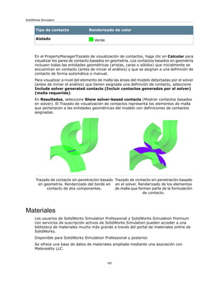 Renderizado de colorTipo de contacto
VerdeAislado
En el PropertyManagerTrazado de visualización de contactos, haga clic en Calcular para
visualizar los pares de contacto basados en geometría. Los contactos basados en geometría
incluyen todas las entidades geométricas (aristas, caras o sólidos) que inicialmente se
encuentran en contacto (antes de iniciar el análisis) y que se asignan a una definición de
contacto de forma automática o manual.
Para visualizar a nivel del elemento de malla las áreas del modelo detectadas por el solver
(antes de iniciar el análisis) que tienen asignada una definición de contacto, seleccione
Include solver generated contacts (Incluir contactos generados por el solver)
(malla requerida).
En Resultados, seleccione Show solver-based contacts (Mostrar contactos basados
en solver). El Trazado de visualización de contactos representa los elementos de malla
que pertenecen a las entidades geométricas del modelo con definiciones de contactos
asignadas.
Trazado de contacto sin penetración basado
en el solver. Renderizado de los elementos
de malla que forman parte de la formulación
de contacto.
Trazado de contacto sin penetración basado
en geometría. Renderizado del borde en
contacto de dos componentes.
Materiales
Los usuarios de SolidWorks Simulation Professional y SolidWorks Simulation Premium
con servicios de suscripción activos de SolidWorks Simulation pueden acceder a una
biblioteca de materiales mucho más grande a través del portal de materiales online de
SolidWorks.
Disponible para SolidWorks Simulation Professional y posterior.
Se ofrece una base de datos de materiales ampliada mediante una asociación con
Matereality LLC.
187
SolidWorks Simulation
 