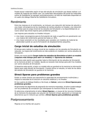 Puede buscar materiales según el tipo del estudio de simulación que desee realizar o el
modelo de material que desee usar. Los materiales descargados del portal de materiales
online de SolidWorks se agregan automáticamente a la lista de materiales disponible en
el cuadro de diálogo Material de SolidWorks Simulation.
Rendimiento
Entre las mejoras en el rendimiento, se incluyen una reducción del tiempo de solución y
una mejor convergencia de los resultados de ciertos estudios no lineales, una reducción
del tiempo para la carga inicial de los estudios de Simulación y la disponibilidad de un
nuevo solver tipo Direct Sparse para problemas grandes.
Las mejoras para estudios no lineales incluyen:
• Una mejor convergencia para la formulación de nodo a superficie sin penetración con
una mejora del rendimiento general de hasta un 30%.
• Una mayor precisión en los resultados para vaciados con modelos de material de
plasticidad cuando se usa la formulación de desplazamientos pequeños.
Carga inicial de estudios de simulación
El tiempo para realizar la carga inicial de los modelos con los estudios de Simulación es
reducido. La mejora del rendimiento es más evidente en modelos con varios estudios de
Simulación.
Existe una nueva opción Cargar todos los estudios de Simulation al abrir un modelo
(requiere más tiempo para abrir un modelo) en Opciones de sistema.
Seleccione esta opción para guardar toda la información de los estudios de Simulación
en la memoria al abrir un modelo. Quizás se necesite más tiempo para abrir los modelos
con varios estudios de Simulación.
Si desactiva esta opción, al abrir un modelo sólo se guardará en la memoria la información
básica para cada estudio de Simulación. Cuando activa un estudio, el resto de los datos
del estudio de Simulación se guarda en la memoria.
Direct Sparse para problemas grandes
Existe un solver directo que aprovecha la capacidad de procesamiento multinúcleo y
mejora la velocidad de la solución en estudios estáticos y no lineales.
En los cuadros de diálogo Estático o No lineal, en Solver, seleccione Direct Sparse para
problemas grandes.
Al aprovechar los algoritmos de asignación de memoria mejorados, el solver puede trabajar
con los problemas de simulación que sobrepasan la memoria física de su equipo.
Si selecciona originalmente el solver Direct Sparse y, a causa de los recursos limitados
de la memoria ha alcanzado una solución de memoria virtual, aparecerá un mensaje de
advertencia que le indicará que cambie a Direct Sparse para problemas grandes.
Postprocesamiento
Mejoras en la interfaz del usuario:
188
SolidWorks Simulation
 