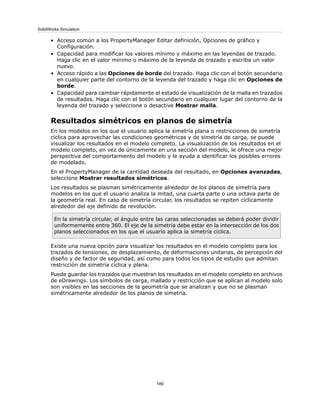 • Acceso común a los PropertyManager Editar definición, Opciones de gráfico y
Configuración.
• Capacidad para modificar los valores mínimo y máximo en las leyendas de trazado.
Haga clic en el valor mínimo o máximo de la leyenda de trazado y escriba un valor
nuevo.
• Acceso rápido a las Opciones de borde del trazado. Haga clic con el botón secundario
en cualquier parte del contorno de la leyenda del trazado y haga clic en Opciones de
borde.
• Capacidad para cambiar rápidamente el estado de visualización de la malla en trazados
de resultados. Haga clic con el botón secundario en cualquier lugar del contorno de la
leyenda del trazado y seleccione o desactive Mostrar malla.
Resultados simétricos en planos de simetría
En los modelos en los que el usuario aplica la simetría plana o restricciones de simetría
cíclica para aprovechar las condiciones geométricas y de simetría de carga, se puede
visualizar los resultados en el modelo completo. La visualización de los resultados en el
modelo completo, en vez de únicamente en una sección del modelo, le ofrece una mejor
perspectiva del comportamiento del modelo y le ayuda a identificar los posibles errores
de modelado.
En el PropertyManager de la cantidad deseada del resultado, en Opciones avanzadas,
seleccione Mostrar resultados simétricos.
Los resultados se plasman simétricamente alrededor de los planos de simetría para
modelos en los que el usuario analiza la mitad, una cuarta parte o una octava parte de
la geometría real. En caso de simetría circular, los resultados se repiten cíclicamente
alrededor del eje definido de revolución.
En la simetría circular, el ángulo entre las caras seleccionadas se deberá poder dividir
uniformemente entre 360. El eje de la simetría debe estar en la intersección de los dos
planos seleccionados en los que el usuario aplica la simetría cíclica.
Existe una nueva opción para visualizar los resultados en el modelo completo para los
trazados de tensiones, de desplazamiento, de deformaciones unitarias, de percepción del
diseño y de factor de seguridad, así como para todos los tipos de estudio que admitan
restricción de simetría cíclica y plana.
Puede guardar los trazados que muestran los resultados en el modelo completo en archivos
de eDrawings. Los símbolos de carga, mallado y restricción que se aplican al modelo solo
son visibles en las secciones de la geometría que se analizan y que no se plasman
simétricamente alrededor de los planos de simetría.
189
SolidWorks Simulation
 