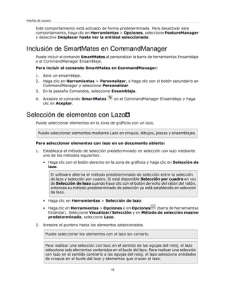 Este comportamiento está activado de forma predeterminada. Para desactivar este
comportamiento, haga clic en Herramientas > Opciones, seleccione FeatureManager
y desactive Desplazar hasta ver la entidad seleccionada.
Inclusión de SmartMates en CommandManager
Puede incluir el comando SmartMates al personalizar la barra de herramientas Ensamblaje
o el CommandManager Ensamblaje.
Para incluir el comando SmartMates en CommandManager:
1. Abra un ensamblaje.
2. Haga clic en Herramientas > Personalizar, o haga clic con el botón secundario en
CommandManager y seleccione Personalizar.
3. En la pestaña Comandos, seleccione Ensamblaje.
4. Arrastre el comando SmartMates en el CommandManager Ensamblaje y haga
clic en Aceptar.
Selección de elementos con Lazo
Puede seleccionar elementos en la zona de gráficos con un lazo.
Puede seleccionar elementos mediante Lazo en croquis, dibujos, piezas y ensamblajes.
Para seleccionar elementos con lazo en un documento abierto:
1. Establezca el método de selección predeterminado en selección con lazo mediante
uno de los métodos siguientes:
• Haga clic con el botón derecho en la zona de gráficos y haga clic en Selección de
lazo.
El software alterna el método predeterminado de selección entre la selección
de lazo y selección por cuadro. Si está disponible Selección por cuadro en vez
de Selección de lazo cuando hace clic con el botón derecho del ratón del ratón,
entonces su método predeterminado de selección ya está establecido en selección
de lazo.
• Haga clic en Herramientas > Selección de lazo.
• Haga clic en Herramientas > Opciones o en Opciones (barra de herramientas
Estándar). Seleccione Visualizar/Selección y en Método de selección masivo
predeterminado, seleccione Lazo.
2. Arrastre el puntero hasta los elementos seleccionados.
Puede seleccionar los elementos con el lazo sin cerrarlo.
Para realizar una selección con lazo en el sentido de las agujas del reloj, el lazo
selecciona solo elementos contenidos en el bucle del lazo. Para realizar una selección
con lazo en el sentido contrario a las agujas del reloj, el lazo selecciona entidades
de croquis en el bucle del lazo y elementos que cruzan el lazo.
19
Interfaz de usuario
 