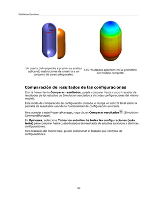 Los resultados aparecen en la geometría
del modelo completo.
Un cuarto del recipiente a presión se analiza
aplicando restricciones de simetría a un
conjunto de caras ortogonales.
Comparación de resultados de las configuraciones
Con la herramienta Comparar resultados, puede comparar hasta cuatro trazados de
resultados de los estudios de Simulation asociados a distintas configuraciones del mismo
modelo.
Este modo de comparación de configuración cruzada le otorga un control total sobre la
pantalla de resultados usando la funcionalidad de configuración existente.
Para acceder a este PropertyManager, haga clic en Comparar resultados (Simulation
CommandManager).
En Opciones, seleccione Todos los estudios de todas las configuraciones (más
lento) para comparar hasta cuatro trazados de resultados de estudios asociados a distintas
configuraciones.
Para trazados del mismo tipo, puede seleccionar el trazado que controla las
configuraciones.
190
SolidWorks Simulation
 