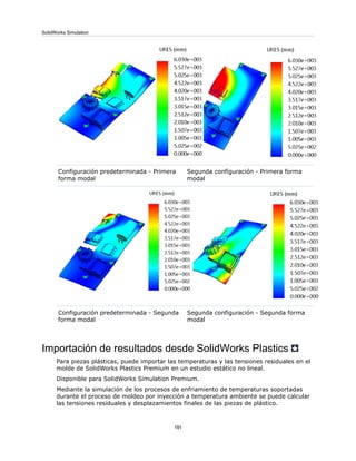 Segunda configuración - Primera forma
modal
Configuración predeterminada - Primera
forma modal
Segunda configuración - Segunda forma
modal
Configuración predeterminada - Segunda
forma modal
Importación de resultados desde SolidWorks Plastics
Para piezas plásticas, puede importar las temperaturas y las tensiones residuales en el
molde de SolidWorks Plastics Premium en un estudio estático no lineal.
Disponible para SolidWorks Simulation Premium.
Mediante la simulación de los procesos de enfriamiento de temperaturas soportadas
durante el proceso de moldeo por inyección a temperatura ambiente se puede calcular
las tensiones residuales y desplazamientos finales de las piezas de plástico.
191
SolidWorks Simulation
 