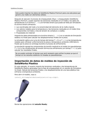 Solo puede importar los datos de SolidWorks Plastics Premium para una sola pieza que
genere una malla con elementos sólidos.
Después de ejecutar el proceso de empaquetado (flujo + empaquetado) SolidWorks
Plastics Premium, puede exportar las tensiones residuales en el molde y los datos de
temperaturas a un archivo (*. POE) en formato binario que puede ser leído por Simulación.
El archivo binario almacena:
• Las coordinadas del nodo y la conectividad del elemento de la malla original.
• Los valores nodales para la temperatura y las tensiones residuales en el molde (tres
componentes normales y tres de tensión de cortadura o cizalla).
• Propiedades de material
Importa los datos almacenados en el archivo binario (*. POE) en un estudio de Simulación
estático no lineal para calcular los desplazamientos finales de la pieza.
La simulación aplica una curva de tiempo del tiempo T = 0 s a T = 1 s a las temperaturas
nodales para refrescar uniformemente la pieza a temperatura ambiente (298 Kelvin).
Puede que la pieza se contraiga durante el proceso de enfriamiento.
La simulación agrega los componentes de tensión residual en el molde (en pseudotiempo
T = 0 s) y los componentes de tensión térmica de enfriamiento (en tiempo T = 1 s) para
calcular los resultados finales.
No se puede controlar el tiempo que será necesario para enfriar la pieza ya que el
tiempo en los estudios estáticos no lineales es pseudotiempo.
Importación de datos de moldeo de inyección de
SolidWorks Plastics
En este ejemplo, el usuario importa las tensiones residuales y las temperaturas de
SolidWorks Plastics generadas tras la fase de empaquetado en un estudio de Simulation
no lineal. Calcula las tensiones finales y los desplazamientos de una taza plástica tras
enfriarse a temperatura ambiente.
Para abrir el modelo, vaya a:
install_dirsampleswhatsnewplasticscup.sldprt.
Revise las operaciones del estudio Ready:
192
SolidWorks Simulation
 