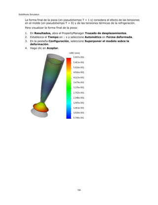 La forma final de la pieza (en pseudotiempo T = 1 s) considera el efecto de las tensiones
en el molde (en pseudotiempo T = 0) y de las tensiones térmicas de la refrigeración.
Para visualizar la forma final de la pieza:
1. En Resultados, abra el PropertyManager Trazado de desplazamientos.
2. Establezca el Tiempo en 1 s y seleccione Automático en Forma deformada.
3. En la pestaña Configuración, seleccione Superponer el modelo sobre la
deformación.
4. Haga clic en Aceptar.
194
SolidWorks Simulation
 