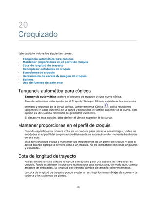 20
Croquizado
Este capítulo incluye los siguientes temas:
• Tangencia automática para cónicos
• Mantener proporciones en el perfil de croquis
• Cota de longitud de trayecto
• Reemplazar entidades de croquis
• Ecuaciones de croquis
• Herramienta de escala de imagen de croquis
• Splines
• Uso de fuentes de palo seco
Tangencia automática para cónicos
Tangencia automática acelera el proceso de trazado de una curva cónica.
Cuando seleccione esta opción en el PropertyManager Cónico, establezca los extremos
primero y segundo de la curva cónica. La herramienta Cónica aplica relaciones
tangentes en cada extremo de la curva y selecciona el vértice superior de la curva. Esta
opción es útil cuando referencia la geometría existente.
Si desactiva esta opción, debe definir el vértice superior de la curva.
Mantener proporciones en el perfil de croquis
Cuando especifique la primera cota en un croquis para piezas o ensamblajes, todas las
entidades en el perfil del croquis automáticamente se escalarán uniformemente basándose
en esa cota.
Esta funcionalidad ayuda a mantener las proporciones de un perfil del croquis y solo se
aplica cuando agrega la primera cota a un croquis. No es compatible con cotas angulares
y escaladas.
Cota de longitud de trayecto
Puede establecer una cota de longitud de trayecto para una cadena de entidades de
croquis. Puede establecer la cota para que sea una cota conductora, de modo que, cuando
arrastre las entidades, la longitud del trayecto cambie de tamaño coherentemente.
La cota de longitud de trayecto puede ayudar a restringir los ensamblajes de correa y de
cadena o los sistemas de poleas.
195
 