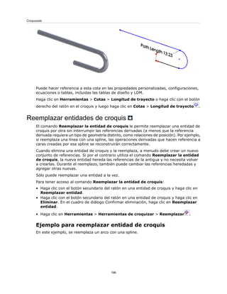 Puede hacer referencia a esta cota en las propiedades personalizadas, configuraciones,
ecuaciones o tablas, incluidas las tablas de diseño y LDM.
Haga clic en Herramientas > Cotas > Longitud de trayecto o haga clic con el botón
derecho del ratón en el croquis y luego haga clic en Cotas > Longitud de trayecto .
Reemplazar entidades de croquis
El comando Reemplazar la entidad de croquis le permite reemplazar una entidad de
croquis por otra sin interrumpir las referencias derivadas (a menos que la referencia
derivada requiera un tipo de geometría distinto, como relaciones de posición). Por ejemplo,
si reemplaza una línea con una spline, las operaciones derivadas que hacen referencia a
caras creadas por esa spline se reconstruirán correctamente.
Cuando elimina una entidad de croquis y la reemplaza, a menudo debe crear un nuevo
conjunto de referencias. Si por el contrario utiliza el comando Reemplazar la entidad
de croquis, la nueva entidad hereda las referencias de la antigua y no necesita volver
a crearlas. Durante el reemplazo, también puede cambiar las referencias heredadas y
agregar otras nuevas.
Sólo puede reemplazar una entidad a la vez.
Para tener acceso al comando Reemplazar la entidad de croquis:
• Haga clic con el botón secundario del ratón en una entidad de croquis y haga clic en
Reemplazar entidad.
• Haga clic con el botón secundario del ratón en una entidad de croquis y haga clic en
Eliminar. En el cuadro de diálogo Confirmar eliminación, haga clic en Reemplazar
entidad.
• Haga clic en Herramientas > Herramientas de croquizar > Reemplazar .
Ejemplo para reemplazar entidad de croquis
En este ejemplo, se reemplaza un arco con una spline.
196
Croquizado
 