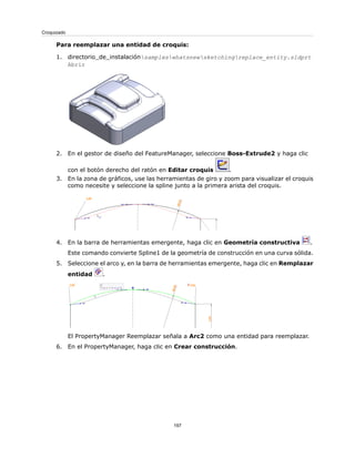 Para reemplazar una entidad de croquis:
1. directorio_de_instalaciónsampleswhatsnewsketchingreplace_entity.sldprt
Abrir
2. En el gestor de diseño del FeatureManager, seleccione Boss-Extrude2 y haga clic
con el botón derecho del ratón en Editar croquis .
3. En la zona de gráficos, use las herramientas de giro y zoom para visualizar el croquis
como necesite y seleccione la spline junto a la primera arista del croquis.
4. En la barra de herramientas emergente, haga clic en Geometría constructiva .
Este comando convierte Spline1 de la geometría de construcción en una curva sólida.
5. Seleccione el arco y, en la barra de herramientas emergente, haga clic en Remplazar
entidad .
El PropertyManager Reemplazar señala a Arc2 como una entidad para reemplazar.
6. En el PropertyManager, haga clic en Crear construcción.
197
Croquizado
 