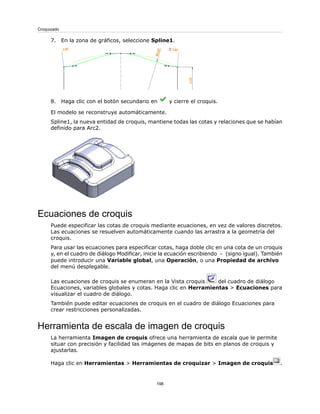 7. En la zona de gráficos, seleccione Spline1.
8. Haga clic con el botón secundario en y cierre el croquis.
El modelo se reconstruye automáticamente.
Spline1, la nueva entidad de croquis, mantiene todas las cotas y relaciones que se habían
definido para Arc2.
Ecuaciones de croquis
Puede especificar las cotas de croquis mediante ecuaciones, en vez de valores discretos.
Las ecuaciones se resuelven automáticamente cuando las arrastra a la geometría del
croquis.
Para usar las ecuaciones para especificar cotas, haga doble clic en una cota de un croquis
y, en el cuadro de diálogo Modificar, inicie la ecuación escribiendo = (signo igual). También
puede introducir una Variable global, una Operación, o una Propiedad de archivo
del menú desplegable.
Las ecuaciones de croquis se enumeran en la Vista croquis del cuadro de diálogo
Ecuaciones, variables globales y cotas. Haga clic en Herramientas > Ecuaciones para
visualizar el cuadro de diálogo.
También puede editar ecuaciones de croquis en el cuadro de diálogo Ecuaciones para
crear restricciones personalizadas.
Herramienta de escala de imagen de croquis
La herramienta Imagen de croquis ofrece una herramienta de escala que le permite
situar con precisión y facilidad las imágenes de mapas de bits en planos de croquis y
ajustarlas.
Haga clic en Herramientas > Herramientas de croquizar > Imagen de croquis .
198
Croquizado
 