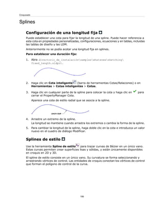 Splines
Configuración de una longitud fija
Puede establecer una cota para fijar la longitud de una spline. Puede hacer referencia a
esta cota en propiedades personalizadas, configuraciones, ecuaciones y en tablas, incluidas
las tablas de diseño y las LDM.
Anteriormente no se podía acotar una longitud fija en splines.
Para establecer una duración fija:
1. Abra directorio_de_instalaciónsampleswhatsnewsketching
fixed_length.sldprt.
2. Haga clic en Cota inteligente (barra de herramientas Cotas/Relaciones) o en
Herramientas > Cotas inteligentes > Cotas.
3. Haga clic en cualquier parte de la spline para colocar la cota y haga clic en para
cerrar el PropertyManager Cota.
Aparece una cota de estilo radial que se asocia a la spline.
4. Arrastre un extremo de la spline.
La longitud se mantiene cuando arrastra los extremos o cambia la forma de la spline.
5. Para cambiar la longitud de la spline, haga doble clic en la cota e introduzca un valor
nuevo en el cuadro de diálogo Modificar.
Splines de estilo
Use la herramienta Spline de estilo para trazar curvas de Bézier en un único vano.
Estas curvas permiten crear superficies lisas y sólidas, y están únicamente disponibles
en croquis en 2D y 3D.
El spline de estilo consiste en un único vano. Su curvatura se forma seleccionando y
arrastrando vértices de control. Las entidades de croquis conectan los vértices de control
que forman el polígono de control de la curva.
199
Croquizado
 