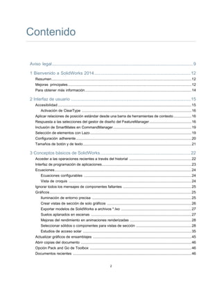 Contenido
Aviso legal.....................................................................................................................9
1 Bienvenido a SolidWorks 2014................................................................................12
Resumen...........................................................................................................................................12
Mejoras principales...........................................................................................................................12
Para obtener más información..........................................................................................................14
2 Interfaz de usuario ...................................................................................................15
Accesibilidad.....................................................................................................................................15
Activación de ClearType .............................................................................................................16
Aplicar relaciones de posición estándar desde una barra de herramientas de contexto..................16
Respuesta a las selecciones del gestor de diseño del FeatureManager..........................................16
Inclusión de SmartMates en CommandManager..............................................................................19
Selección de elementos con Lazo.....................................................................................................19
Configuración adherente...................................................................................................................20
Tamaños de botón y de texto............................................................................................................21
3 Conceptos básicos de SolidWorks...........................................................................22
Acceder a las operaciones recientes a través del historial ..............................................................22
Interfaz de programación de aplicaciones.........................................................................................23
Ecuaciones........................................................................................................................................24
Ecuaciones configurables ...........................................................................................................24
Vista de croquis ..........................................................................................................................24
Ignorar todos los mensajes de componentes faltantes ....................................................................25
Gráficos.............................................................................................................................................25
Iluminación de entorno precisa ...................................................................................................25
Crear vistas de sección de solo gráficos ....................................................................................26
Exportar modelos de SolidWorks a archivos *.Ixo ......................................................................27
Suelos aplanados en escenas ....................................................................................................27
Mejoras del rendimiento en animaciones renderizadas .............................................................28
Seleccionar sólidos o componentes para vistas de sección .......................................................28
Estudios de acceso solar ............................................................................................................35
Actualizar gráficos de ensamblajes ..................................................................................................45
Abrir copias del documento ..............................................................................................................46
Opción Pack and Go de Toolbox .....................................................................................................46
Documentos recientes ......................................................................................................................46
2
 