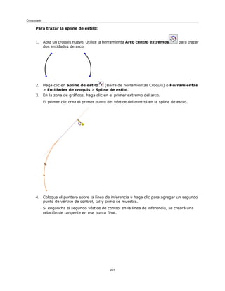 Para trazar la spline de estilo:
1. Abra un croquis nuevo. Utilice la herramienta Arco centro extremos para trazar
dos entidades de arco.
2. Haga clic en Spline de estilo (Barra de herramientas Croquis) o Herramientas
> Entidades de croquis > Spline de estilo.
3. En la zona de gráficos, haga clic en el primer extremo del arco.
El primer clic crea el primer punto del vértice del control en la spline de estilo.
4. Coloque el puntero sobre la línea de inferencia y haga clic para agregar un segundo
punto de vértice de control, tal y como se muestra.
Si engancha el segundo vértice de control en la línea de inferencia, se creará una
relación de tangente en ese punto final.
201
Croquizado
 