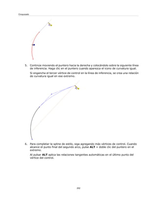 5. Continúe moviendo el puntero hacia la derecha y colocándolo sobre la siguiente línea
de inferencia. Haga clic en el puntero cuando aparezca el icono de curvatura igual.
Si engancha el tercer vértice de control en la línea de inferencia, se crea una relación
de curvatura igual en ese extremo.
6. Para completar la spline de estilo, siga agregando más vértices de control. Cuando
alcance el punto final del segundo arco, pulse ALT + doble clic del puntero en el
extremo.
Al pulsar ALT aplica las relaciones tangentes automáticas en el último punto del
vértice del control.
202
Croquizado
 
