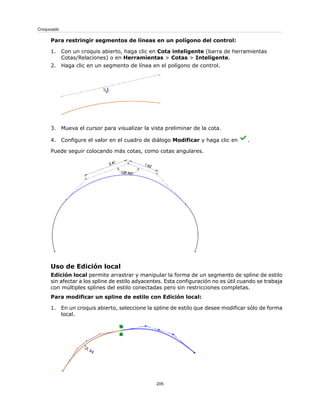 Para restringir segmentos de líneas en un polígono del control:
1. Con un croquis abierto, haga clic en Cota inteligente (barra de herramientas
Cotas/Relaciones) o en Herramientas > Cotas > Inteligente.
2. Haga clic en un segmento de línea en el polígono de control.
3. Mueva el cursor para visualizar la vista preliminar de la cota.
4. Configure el valor en el cuadro de diálogo Modificar y haga clic en .
Puede seguir colocando más cotas, como cotas angulares.
Uso de Edición local
Edición local permite arrastrar y manipular la forma de un segmento de spline de estilo
sin afectar a los spline de estilo adyacentes. Esta configuración no es útil cuando se trabaja
con múltiples splines del estilo conectadas pero sin restricciones completas.
Para modificar un spline de estilo con Edición local:
1. En un croquis abierto, seleccione la spline de estilo que desee modificar sólo de forma
local.
205
Croquizado
 